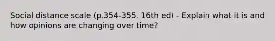 Social distance scale (p.354-355, 16th ed) - Explain what it is and how opinions are changing over time?