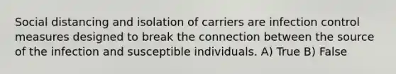 Social distancing and isolation of carriers are infection control measures designed to break the connection between the source of the infection and susceptible individuals. A) True B) False