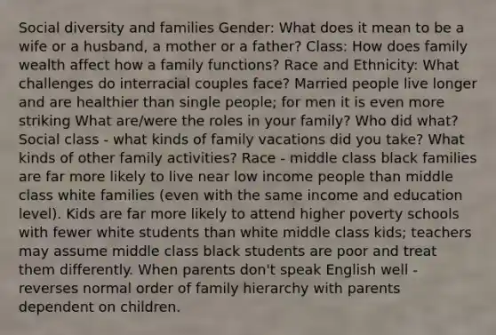 Social diversity and families Gender: What does it mean to be a wife or a husband, a mother or a father? Class: How does family wealth affect how a family functions? Race and Ethnicity: What challenges do interracial couples face? Married people live longer and are healthier than single people; for men it is even more striking What are/were the roles in your family? Who did what? Social class - what kinds of family vacations did you take? What kinds of other family activities? Race - middle class black families are far more likely to live near low income people than middle class white families (even with the same income and education level). Kids are far more likely to attend higher poverty schools with fewer white students than white middle class kids; teachers may assume middle class black students are poor and treat them differently. When parents don't speak English well - reverses normal order of family hierarchy with parents dependent on children.