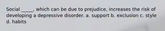 Social _____, which can be due to prejudice, increases the risk of developing a depressive disorder. a. support b. exclusion c. style d. habits