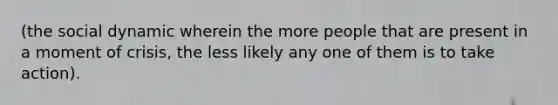 (the social dynamic wherein the more people that are present in a moment of crisis, the less likely any one of them is to take action).