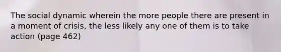 The social dynamic wherein the more people there are present in a moment of crisis, the less likely any one of them is to take action (page 462)