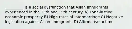 __________ is a social dysfunction that Asian immigrants experienced in the 18th and 19th century. A) Long-lasting economic prosperity B) High rates of intermarriage C) Negative legislation against Asian immigrants D) Affirmative action