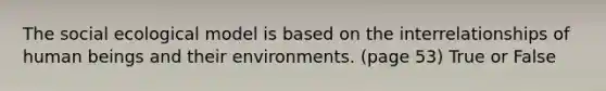 The social ecological model is based on the interrelationships of human beings and their environments. (page 53) True or False