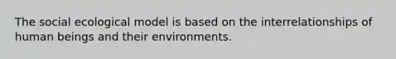 The social ecological model is based on the interrelationships of human beings and their environments.