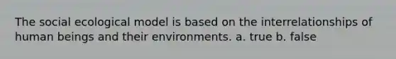 The social ecological model is based on the interrelationships of human beings and their environments. a. true b. false