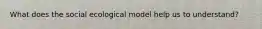 What does the social ecological model help us to understand?