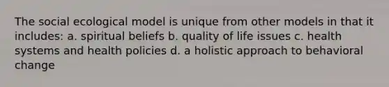 The social ecological model is unique from other models in that it includes: a. spiritual beliefs b. quality of life issues c. health systems and health policies d. a holistic approach to behavioral change