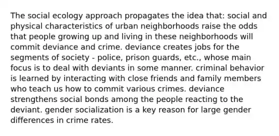 The social ecology approach propagates the idea that: social and physical characteristics of urban neighborhoods raise the odds that people growing up and living in these neighborhoods will commit deviance and crime. deviance creates jobs for the segments of society - police, prison guards, etc., whose main focus is to deal with deviants in some manner. criminal behavior is learned by interacting with close friends and family members who teach us how to commit various crimes. deviance strengthens social bonds among the people reacting to the deviant. gender socialization is a key reason for large gender differences in crime rates.