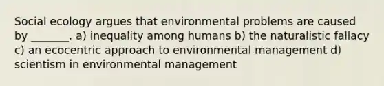 Social ecology argues that environmental problems are caused by _______. a) inequality among humans b) the naturalistic fallacy c) an ecocentric approach to environmental management d) scientism in environmental management