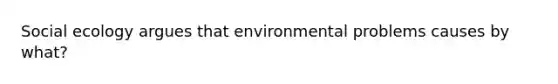 Social ecology argues that environmental problems causes by what?