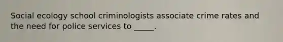 Social ecology school criminologists associate crime rates and the need for police services to _____.