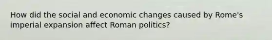 How did the social and economic changes caused by Rome's imperial expansion affect Roman politics?