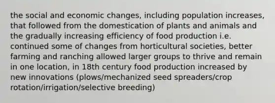 the social and economic changes, including population increases, that followed from the domestication of plants and animals and the gradually increasing efficiency of food production i.e. continued some of changes from horticultural societies, better farming and ranching allowed larger groups to thrive and remain in one location, in 18th century food production increased by new innovations (plows/mechanized seed spreaders/crop rotation/irrigation/selective breeding)