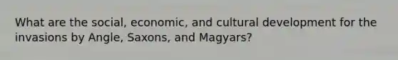 What are the social, economic, and cultural development for the invasions by Angle, Saxons, and Magyars?