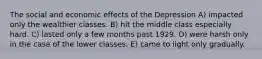 The social and economic effects of the Depression A) impacted only the wealthier classes. B) hit the middle class especially hard. C) lasted only a few months past 1929. D) were harsh only in the case of the lower classes. E) came to light only gradually.