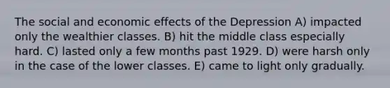 The social and economic effects of the Depression A) impacted only the wealthier classes. B) hit the middle class especially hard. C) lasted only a few months past 1929. D) were harsh only in the case of the lower classes. E) came to light only gradually.