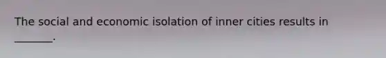 The social and economic isolation of inner cities results in _______.