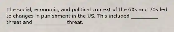 The social, economic, and political context of the 60s and 70s led to changes in punishment in the US. This included ___________ threat and _____________ threat.