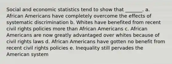 Social and economic statistics tend to show that _______. a. African Americans have completely overcome the effects of systematic discrimination b. Whites have benefited from recent civil rights policies more than African Americans c. African Americans are now greatly advantaged over whites because of civil rights laws d. African Americans have gotten no benefit from recent civil rights policies e. Inequality still pervades the American system