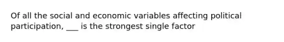 Of all the social and economic variables affecting political participation, ___ is the strongest single factor