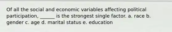 Of all the social and economic variables affecting political participation, ______ is the strongest single factor. a. race b. gender c. age d. marital status e. education