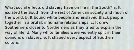 What <a href='https://www.questionai.com/knowledge/kyfAb8ibxm-social-effects' class='anchor-knowledge'>social effects</a> did slavery have on life in the South? a. It isolated the South from the rest of American society and much of the world. b. It bound white people and enslaved Black people together in a brutal, inhumane relationships. c. It drew Southerners closer to Northerners as they tried to explain their way of life. d. Many white families were violently split in their opinions on slavery. e. It shaped every aspect of Southern culture.