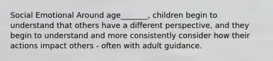 Social Emotional Around age_______, children begin to understand that others have a different perspective, and they begin to understand and more consistently consider how their actions impact others - often with adult guidance.