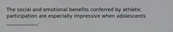 The social and emotional benefits conferred by athletic participation are especially impressive when adolescents _____________.