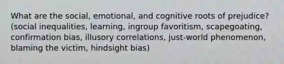 What are the social, emotional, and cognitive roots of prejudice? (social inequalities, learning, ingroup favoritism, scapegoating, confirmation bias, illusory correlations, just-world phenomenon, blaming the victim, hindsight bias)