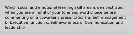 Which social and emotional learning skill area is demonstrated when you are mindful of your tone and word choice before commenting on a coworker's presentation? a. Self-management b. Executive function c. Self-awareness d. Communication and leadership