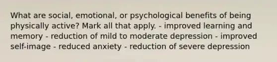 What are social, emotional, or psychological benefits of being physically active? Mark all that apply. - improved learning and memory - reduction of mild to moderate depression - improved self-image - reduced anxiety - reduction of severe depression