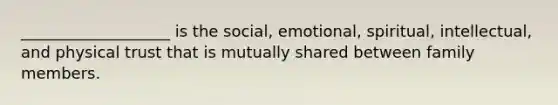 ___________________ is the social, emotional, spiritual, intellectual, and physical trust that is mutually shared between family members.