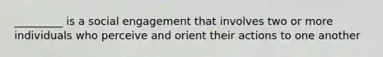 _________ is a social engagement that involves two or more individuals who perceive and orient their actions to one another