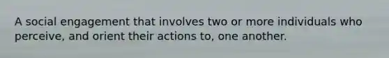 A social engagement that involves two or more individuals who perceive, and orient their actions to, one another.