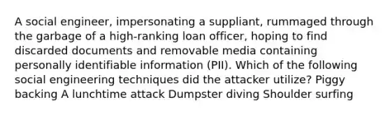 A social engineer, impersonating a suppliant, rummaged through the garbage of a high-ranking loan officer, hoping to find discarded documents and removable media containing personally identifiable information (PII). Which of the following social engineering techniques did the attacker utilize? Piggy backing A lunchtime attack Dumpster diving Shoulder surfing