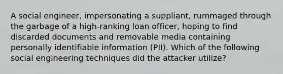 A social engineer, impersonating a suppliant, rummaged through the garbage of a high-ranking loan officer, hoping to find discarded documents and removable media containing personally identifiable information (PII). Which of the following social engineering techniques did the attacker utilize?