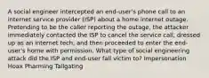 A social engineer intercepted an end-user's phone call to an internet service provider (ISP) about a home internet outage. Pretending to be the caller reporting the outage, the attacker immediately contacted the ISP to cancel the service call, dressed up as an internet tech, and then proceeded to enter the end-user's home with permission. What type of social engineering attack did the ISP and end-user fall victim to? Impersonation Hoax Pharming Tailgating