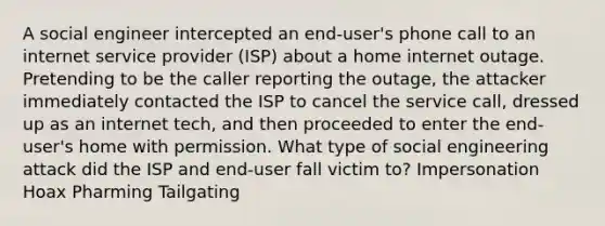 A social engineer intercepted an end-user's phone call to an internet service provider (ISP) about a home internet outage. Pretending to be the caller reporting the outage, the attacker immediately contacted the ISP to cancel the service call, dressed up as an internet tech, and then proceeded to enter the end-user's home with permission. What type of social engineering attack did the ISP and end-user fall victim to? Impersonation Hoax Pharming Tailgating