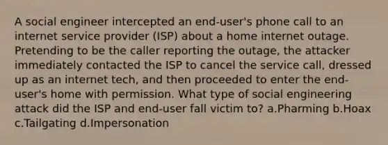 A social engineer intercepted an end-user's phone call to an internet service provider (ISP) about a home internet outage. Pretending to be the caller reporting the outage, the attacker immediately contacted the ISP to cancel the service call, dressed up as an internet tech, and then proceeded to enter the end-user's home with permission. What type of social engineering attack did the ISP and end-user fall victim to? a.Pharming b.Hoax c.Tailgating d.Impersonation