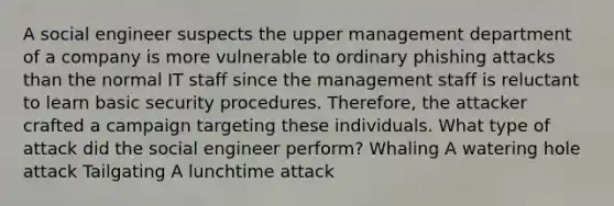 A social engineer suspects the upper management department of a company is more vulnerable to ordinary phishing attacks than the normal IT staff since the management staff is reluctant to learn basic security procedures. Therefore, the attacker crafted a campaign targeting these individuals. What type of attack did the social engineer perform? Whaling A watering hole attack Tailgating A lunchtime attack