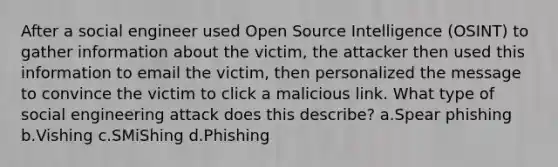 After a social engineer used Open Source Intelligence (OSINT) to gather information about the victim, the attacker then used this information to email the victim, then personalized the message to convince the victim to click a malicious link. What type of social engineering attack does this describe? a.Spear phishing b.Vishing c.SMiShing d.Phishing