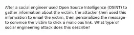 After a social engineer used Open Source Intelligence (OSINT) to gather information about the victim, the attacker then used this information to email the victim, then personalized the message to convince the victim to click a malicious link. What type of social engineering attack does this describe?