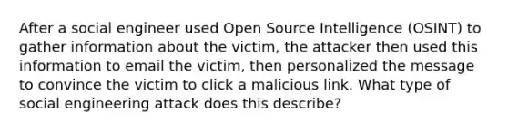 After a social engineer used Open Source Intelligence (OSINT) to gather information about the victim, the attacker then used this information to email the victim, then personalized the message to convince the victim to click a malicious link. What type of social engineering attack does this describe?