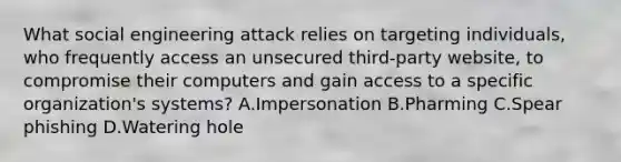 What social engineering attack relies on targeting individuals, who frequently access an unsecured third-party website, to compromise their computers and gain access to a specific organization's systems? A.Impersonation B.Pharming C.Spear phishing D.Watering hole