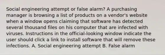 Social engineering attempt or false alarm? A purchasing manager is browsing a list of products on a vendor's website when a window opens claiming that software has detected several thousand files on his computer that are infected with viruses. Instructions in the official-looking window indicate the user should click a link to install software that will remove these infections. A. Social engineering attempt B. False alarm