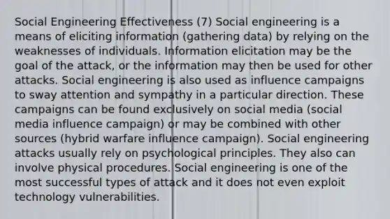 Social Engineering Effectiveness (7) Social engineering is a means of eliciting information (gathering data) by relying on the weaknesses of individuals. Information elicitation may be the goal of the attack, or the information may then be used for other attacks. Social engineering is also used as influence campaigns to sway attention and sympathy in a particular direction. These campaigns can be found exclusively on social media (social media influence campaign) or may be combined with other sources (hybrid warfare influence campaign). Social engineering attacks usually rely on psychological principles. They also can involve physical procedures. Social engineering is one of the most successful types of attack and it does not even exploit technology vulnerabilities.