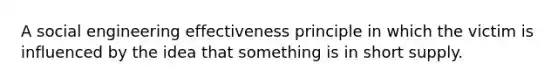 A social engineering effectiveness principle in which the victim is influenced by the idea that something is in short supply.