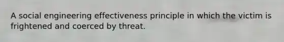 A social engineering effectiveness principle in which the victim is frightened and coerced by threat.