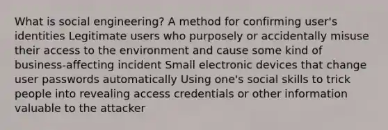 What is social engineering? A method for confirming user's identities Legitimate users who purposely or accidentally misuse their access to the environment and cause some kind of business-affecting incident Small electronic devices that change user passwords automatically Using one's social skills to trick people into revealing access credentials or other information valuable to the attacker